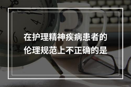 在护理精神疾病患者的伦理规范上不正确的是