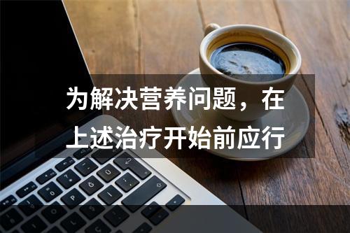 为解决营养问题，在上述治疗开始前应行