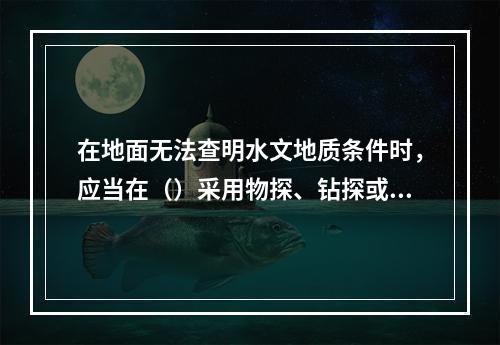 在地面无法查明水文地质条件时，应当在（）采用物探、钻探或者化