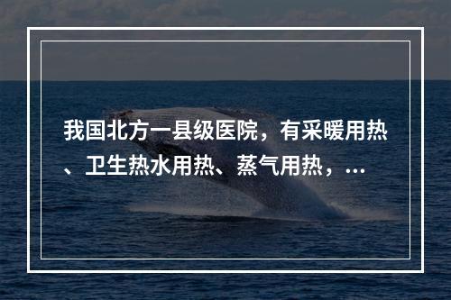 我国北方一县级医院，有采暖用热、卫生热水用热、蒸气用热，则