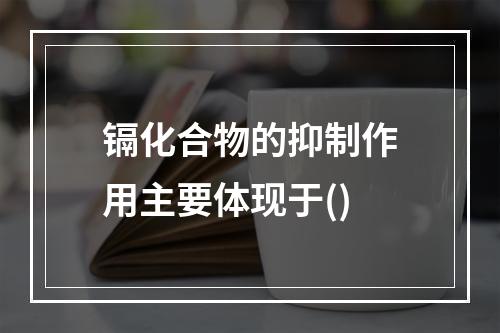 镉化合物的抑制作用主要体现于()