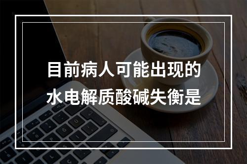 目前病人可能出现的水电解质酸碱失衡是