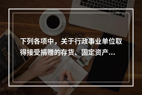 下列各项中，关于行政事业单位取得接受捐赠的存货、固定资产、无