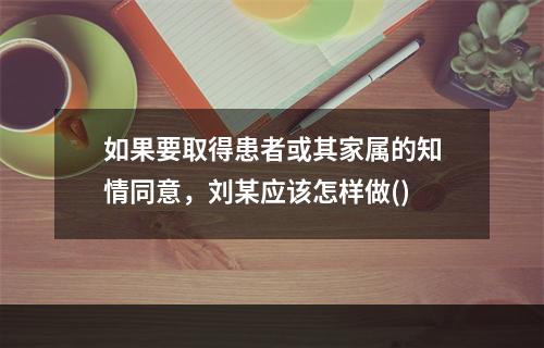 如果要取得患者或其家属的知情同意，刘某应该怎样做()