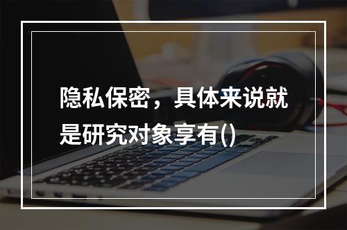 隐私保密，具体来说就是研究对象享有()