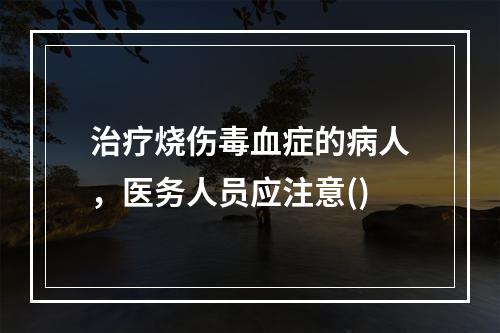 治疗烧伤毒血症的病人，医务人员应注意()