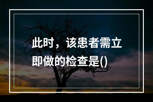 此时，该患者需立即做的检查是()