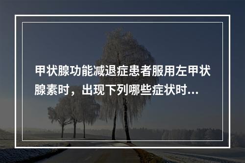 甲状腺功能减退症患者服用左甲状腺素时，出现下列哪些症状时应及