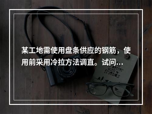 某工地需使用盘条供应的钢筋，使用前采用冷拉方法调直。试问，钢