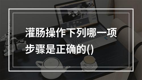 灌肠操作下列哪一项步骤是正确的()