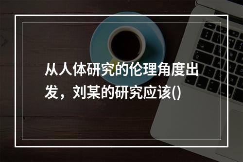 从人体研究的伦理角度出发，刘某的研究应该()