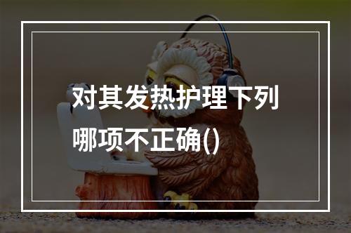 对其发热护理下列哪项不正确()