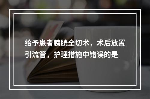 给予患者膀胱全切术，术后放置引流管，护理措施中错误的是