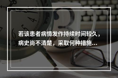 若该患者病情发作持续时间较久，病史尚不清楚，采取何种措施较简