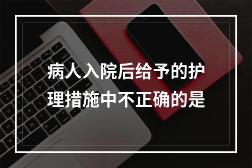 病人入院后给予的护理措施中不正确的是