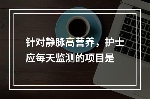 针对静脉高营养，护士应每天监测的项目是