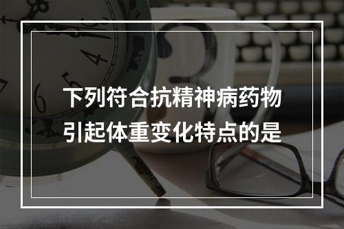 下列符合抗精神病药物引起体重变化特点的是