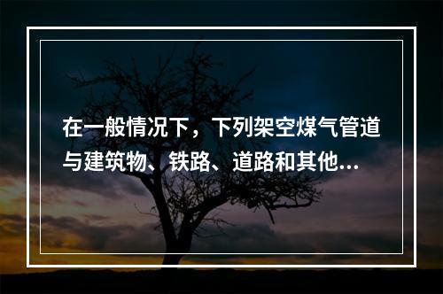 在一般情况下，下列架空煤气管道与建筑物、铁路、道路和其他管线