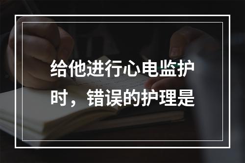 给他进行心电监护时，错误的护理是