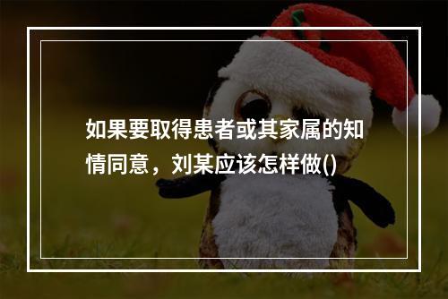 如果要取得患者或其家属的知情同意，刘某应该怎样做()