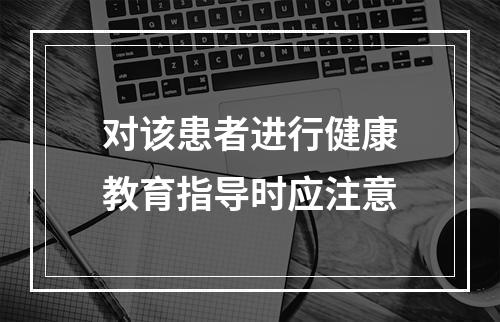 对该患者进行健康教育指导时应注意