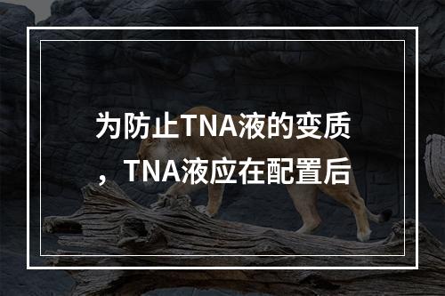 为防止TNA液的变质，TNA液应在配置后