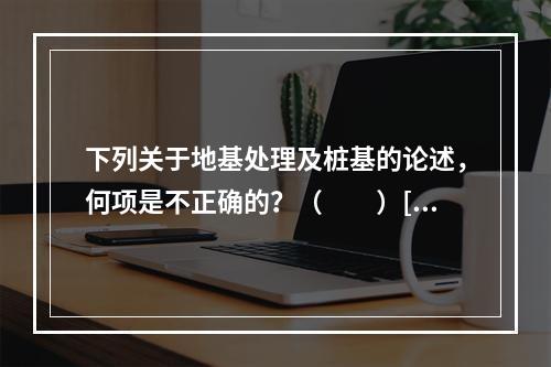 下列关于地基处理及桩基的论述，何项是不正确的？（　　）[2