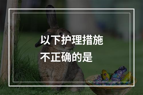 以下护理措施不正确的是