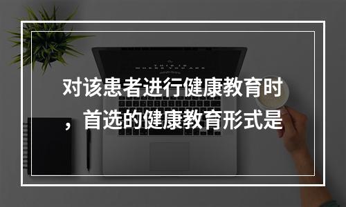 对该患者进行健康教育时，首选的健康教育形式是