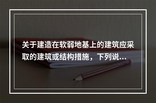 关于建造在软弱地基上的建筑应采取的建筑或结构措施，下列说法