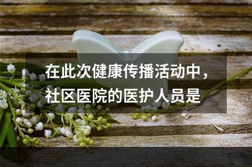 在此次健康传播活动中，社区医院的医护人员是