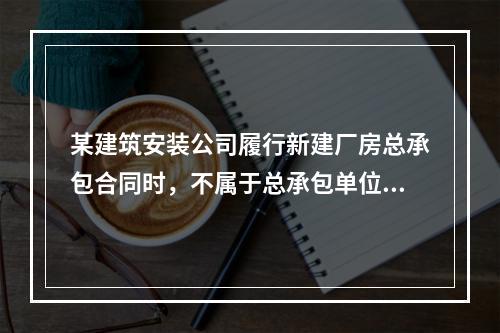 某建筑安装公司履行新建厂房总承包合同时，不属于总承包单位应承