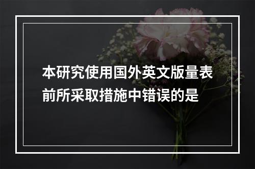 本研究使用国外英文版量表前所采取措施中错误的是