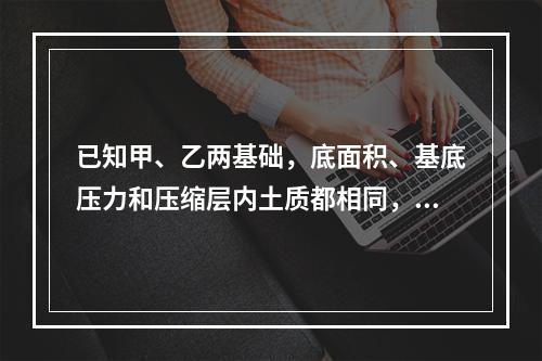 已知甲、乙两基础，底面积、基底压力和压缩层内土质都相同，甲