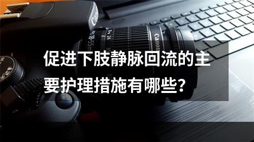 促进下肢静脉回流的主要护理措施有哪些？