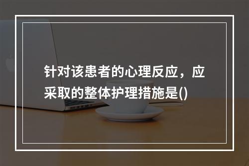 针对该患者的心理反应，应采取的整体护理措施是()