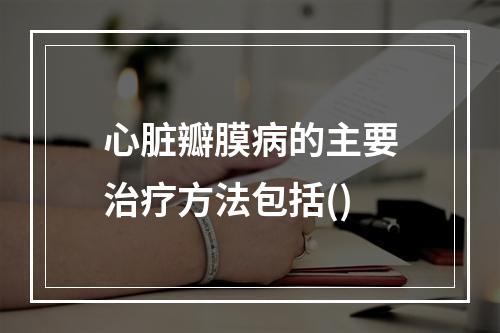 心脏瓣膜病的主要治疗方法包括()