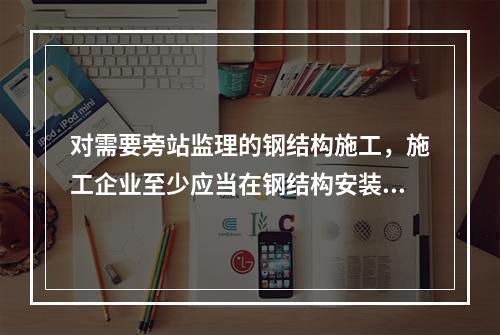 对需要旁站监理的钢结构施工，施工企业至少应当在钢结构安装前（