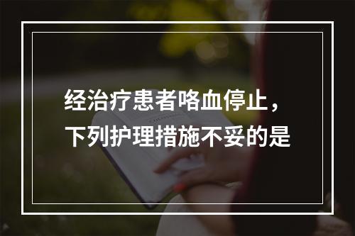 经治疗患者咯血停止，下列护理措施不妥的是