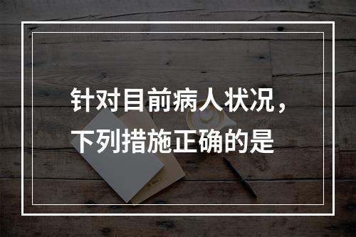 针对目前病人状况，下列措施正确的是