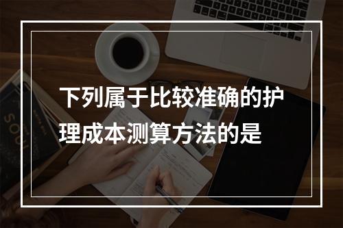 下列属于比较准确的护理成本测算方法的是