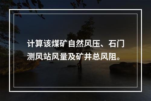 计算该煤矿自然风压、石门测风站风量及矿井总风阻。