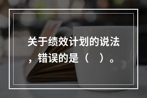 关于绩效计划的说法，错误的是（　）。