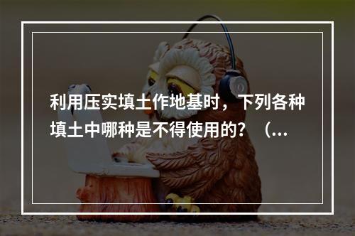 利用压实填土作地基时，下列各种填土中哪种是不得使用的？（　