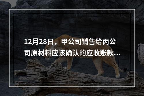 12月28日，甲公司销售给丙公司原材料应该确认的应收账款为（