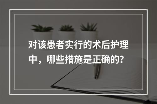 对该患者实行的术后护理中，哪些措施是正确的？