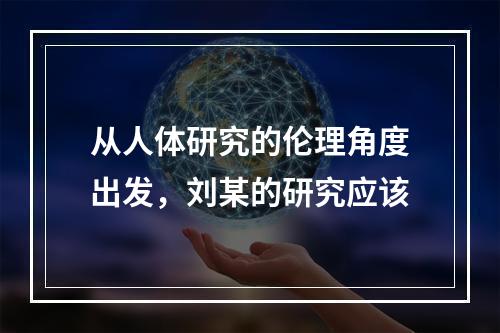 从人体研究的伦理角度出发，刘某的研究应该