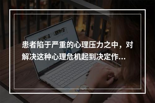 患者陷于严重的心理压力之中，对解决这种心理危机起到决定作用的