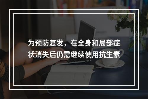 为预防复发，在全身和局部症状消失后仍需继续使用抗生素