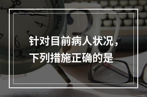 针对目前病人状况，下列措施正确的是